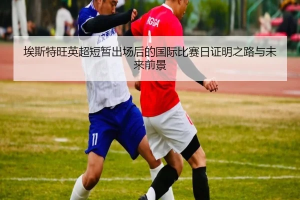 埃斯特旺英超短暂出场后的国际比赛日证明之路与未来前景